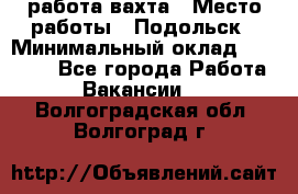 работа.вахта › Место работы ­ Подольск › Минимальный оклад ­ 36 000 - Все города Работа » Вакансии   . Волгоградская обл.,Волгоград г.